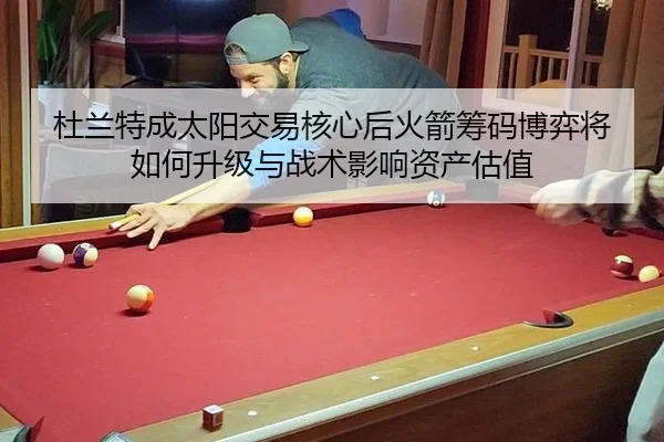 杜兰特成太阳交易核心后火箭筹码博弈将如何升级与战术影响资产估值
